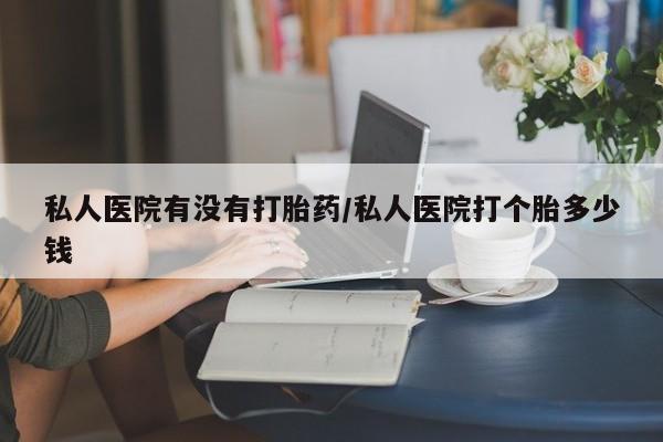 打胎药怎么买私人医院有没有打胎药/私人医院打个胎多少钱