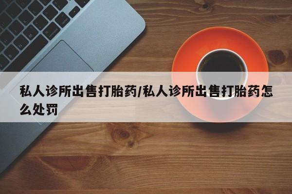 打胎药怎么买私人诊所出售打胎药/私人诊所出售打胎药怎么处罚