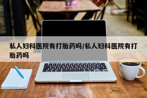 打胎药怎么买私人妇科医院有打胎药吗/私人妇科医院有打胎药吗