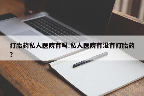 打胎药怎么买打胎药私人医院有吗.私人医院有没有打胎药？