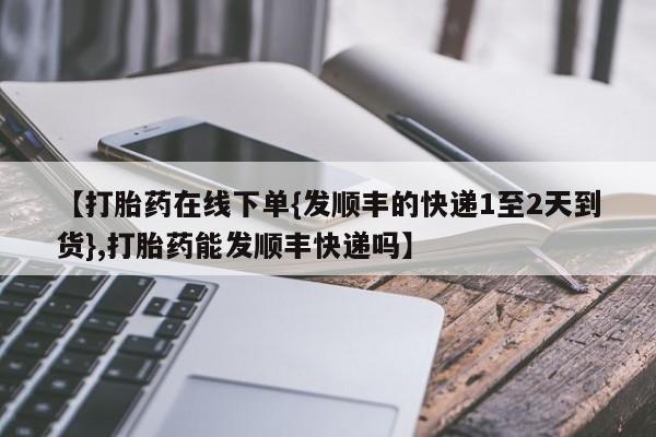 打胎药怎么买【打胎药在线下单{发顺丰的快递1至2天到货},打胎药能发顺丰快递吗】