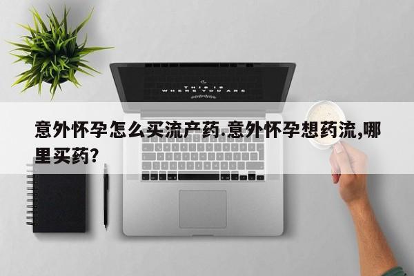 打胎药怎么买意外怀孕怎么买流产药.意外怀孕想药流,哪里买药？