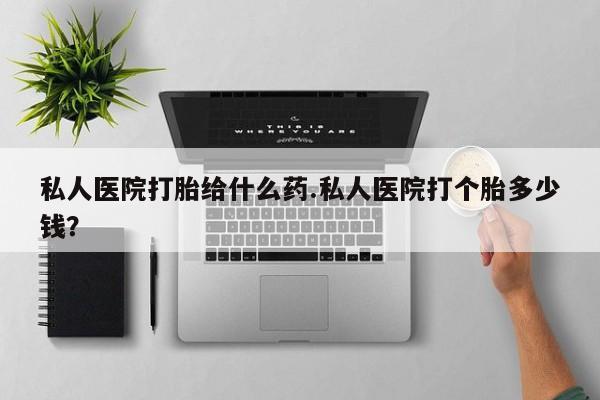 打胎药怎么买私人医院打胎给什么药.私人医院打个胎多少钱？