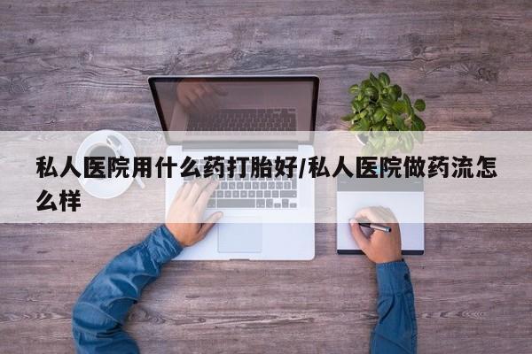 打胎药怎么买私人医院用什么药打胎好/私人医院做药流怎么样