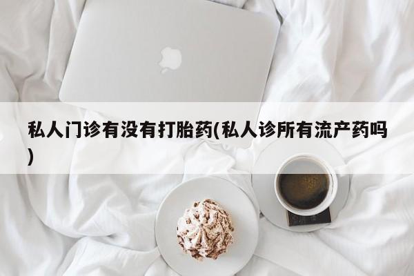 打胎药怎么买私人门诊有没有打胎药(私人诊所有流产药吗)