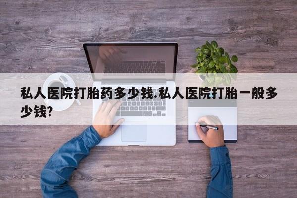 打胎药怎么买私人医院打胎药多少钱.私人医院打胎一般多少钱？