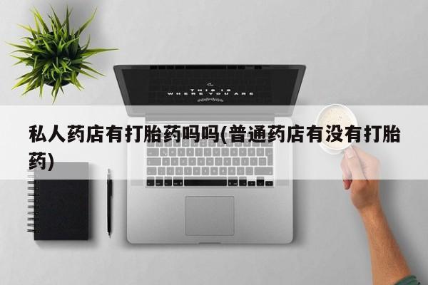 打胎药怎么买私人药店有打胎药吗吗(普通药店有没有打胎药)
