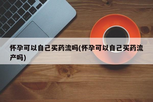 打胎药怎么买怀孕可以自己买药流吗(怀孕可以自己买药流产吗)