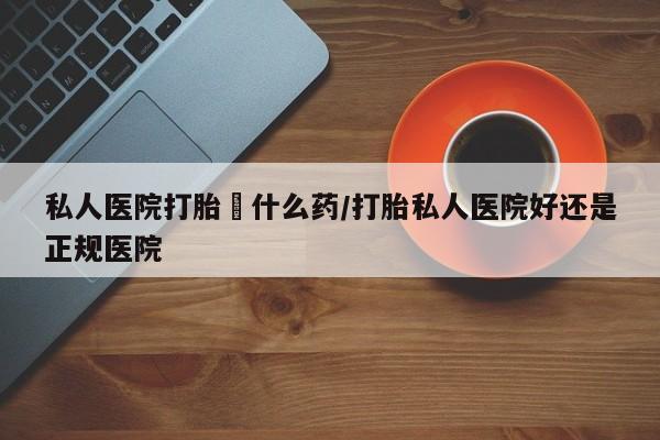 打胎药怎么买私人医院打胎給什么药/打胎私人医院好还是正规医院