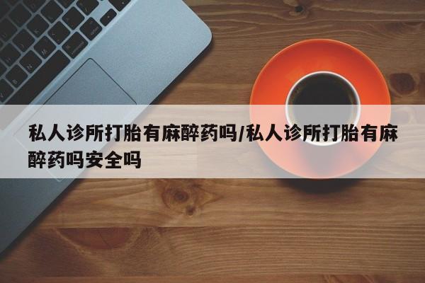 打胎药怎么买私人诊所打胎有麻醉药吗/私人诊所打胎有麻醉药吗安全吗